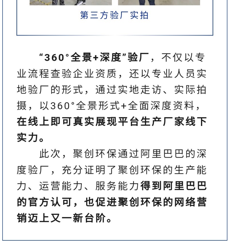 “360°全景+深度”驗(yàn)廠，不僅以專業(yè)流程查驗(yàn)企業(yè)資質(zhì)，還以專業(yè)人員實(shí)地驗(yàn)廠的形式，通過(guò)實(shí)地走訪、實(shí)際拍攝，以360°全景形式+全面深度資料，在線上即可真實(shí)展現(xiàn)平臺(tái)生產(chǎn)廠家線下實(shí)力。 此次，聚創(chuàng)環(huán)保通過(guò)阿里巴巴的深度驗(yàn)廠，充分證明了聚創(chuàng)環(huán)保的生產(chǎn)能力、運(yùn)營(yíng)能力、服務(wù)能力得到阿里巴巴的官方認(rèn)可，也促進(jìn)聚創(chuàng)環(huán)保的網(wǎng)絡(luò)營(yíng)銷邁上又一新臺(tái)階。