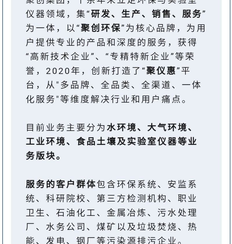 聚創(chuàng)集團(tuán)，十余年來(lái)立足環(huán)保與實(shí)驗(yàn)室儀器領(lǐng)域，集“研發(fā)、生產(chǎn)、銷售、服務(wù)”為一體，以“聚創(chuàng)環(huán)保”為核心品牌，為用戶提供專業(yè)的產(chǎn)品和深度的服務(wù)，獲得“高-新技術(shù)企業(yè)”、“專精特新企業(yè)”等榮譽(yù)，2020年，創(chuàng)新打造了“聚儀惠”平臺(tái)，從