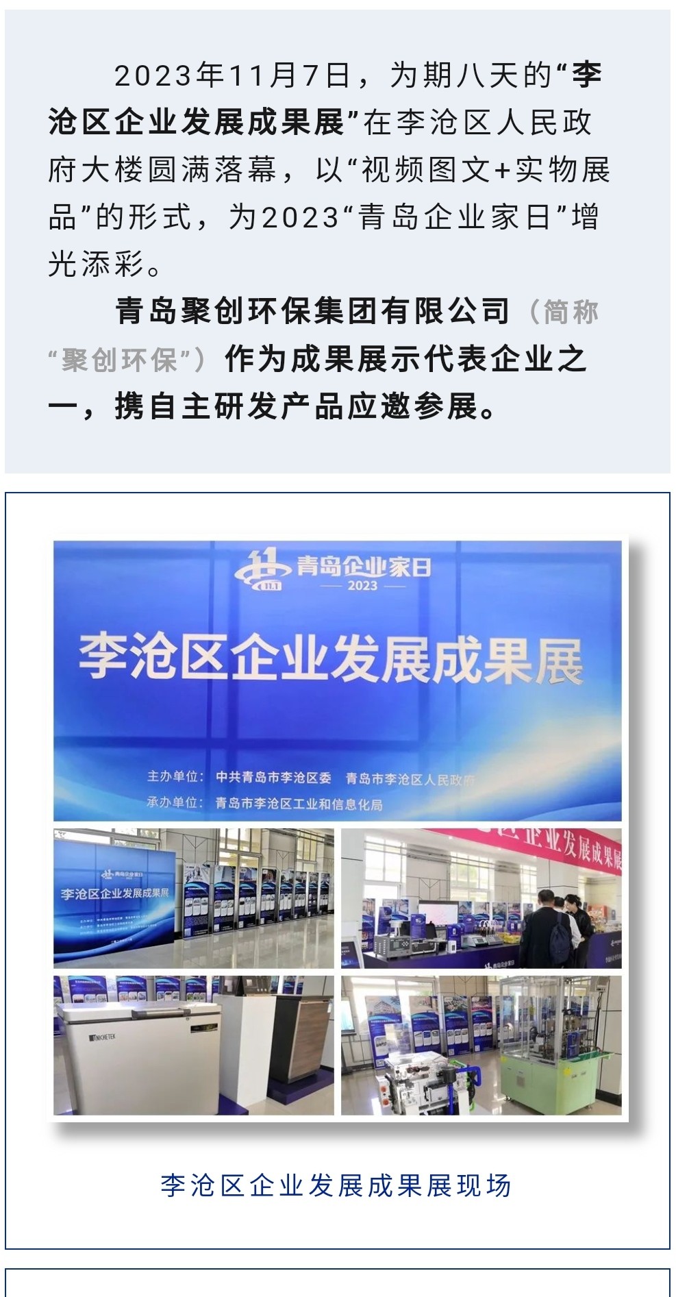 2023年11月7日，為期八天的“李滄區(qū)企業(yè)發(fā)展成果展”在李滄區(qū)人民政府大樓圓滿落幕，以“視頻圖文+實(shí)物展品”的形式，為2023“青島企業(yè)家日”增光添彩。青島聚創(chuàng)環(huán)保集團(tuán)有限公司（簡(jiǎn)稱“聚創(chuàng)環(huán)?！保┳鳛槌晒故敬砥髽I(yè)之一，攜自主研發(fā)產(chǎn)品應(yīng)邀